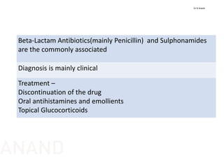 Beta‐Lactam Antibiotics(mainly Penicillin)  and Sulphonamides 
are the commonly associated
Diagnosis is mainly clinical
Treatment –
Discontinuation of the drug
Oral antihistamines and emollients
Topical Glucocorticoids
Dr N Anand
ANAND
 