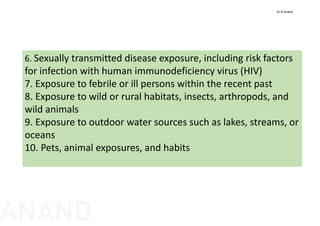 6. Sexually transmitted disease exposure, including risk factors 
for infection with human immunodeficiency virus (HIV)
7. Exposure to febrile or ill persons within the recent past
8. Exposure to wild or rural habitats, insects, arthropods, and 
wild animals
9. Exposure to outdoor water sources such as lakes, streams, or 
oceans
10. Pets, animal exposures, and habits
Dr N Anand
ANAND
 