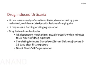 Drug induced Urticaria
• Urticaria commonly referred to as hives, characterized by pale 
red,raised, well demarcated pruritic lesions of varying size
• It may cause a burning or stinging sensation
• Drug Induced can be due to 
• IgE dependent mechanism‐ usually occurs within minutes 
to 36 hours of drug exposure 
• Circulating Immune Complexes(Serum Sickness) occurs 6‐
12 days after first exposure
• Direct Mast Cell Degranulation
Dr N Anand
ANAND
 