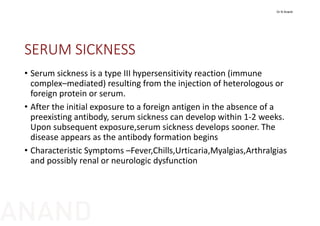 SERUM SICKNESS
• Serum sickness is a type III hypersensitivity reaction (immune 
complex–mediated) resulting from the injection of heterologous or 
foreign protein or serum.
• After the initial exposure to a foreign antigen in the absence of a 
preexisting antibody, serum sickness can develop within 1‐2 weeks. 
Upon subsequent exposure,serum sickness develops sooner. The 
disease appears as the antibody formation begins
• Characteristic Symptoms –Fever,Chills,Urticaria,Myalgias,Arthralgias
and possibly renal or neurologic dysfunction
Dr N Anand
ANAND
 