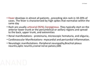 • Fever develops in almost all patients , preceding skin rash in 10‐20% of 
cases. The fever is characterized by high spikes that normalize within the 
same day
• Rash are usually urticarial (92%) /serpiginous. They typically start on the 
anterior lower trunk or the periumbilical or axillary regions and spread 
to the back, upper trunk, and extremities
• Renal manifestations ‐ proteinuria, microscopic hematuria, and oliguria;. 
• Cardiovascular Manifestations‐ myocardial and pericardial inflammation. 
• Neurologic manifestations ‐Peripheral neuropathy,Brachial plexus 
neuritis,optic neuritis,cranial nerve palsies,GBS
Dr N Anand
ANAND
 