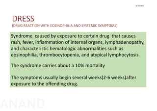 DRESS
(DRUG REACTION WITH EOSINOPHILIA AND SYSTEMIC SYMPTOMS)
Syndrome  caused by exposure to certain drug  that causes  
rash, fever, inflammation of internal organs, lymphadenopathy, 
and characteristic hematologic abnormalities such as 
eosinophilia, thrombocytopenia, and atypical lymphocytosis
The syndrome carries about a 10% mortality
The symptoms usually begin several weeks(2‐6 weeks)after 
exposure to the offending drug.
Dr N Anand
ANAND
 