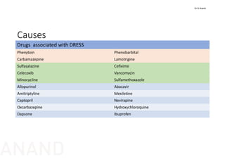 Causes
Drugs  associated with DRESS
Phenytoin Phenobarbital
Carbamazepine  Lamotrigine
Sulfasalazine Cefixime 
Celecoxib  Vancomycin
Minocycline Sulfamethoxazole
Allopurinol  Abacavir
Amitriptyline  Mexiletine
Captopril Nevirapine
Oxcarbazepine Hydroxychloroquine
Dapsone Ibuprofen 
Dr N Anand
ANAND
 