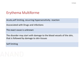 Erythema Multiforme
Acute,self limiting ,recurring Hypersensitivity  reaction
Asscociated with Drugs and infections
The exact cause is unknown
The disorder may start with damage to the blood vessels of the skin, 
that is followed by damage to skin tissues
Self limiting
Dr N Anand
ANAND
 