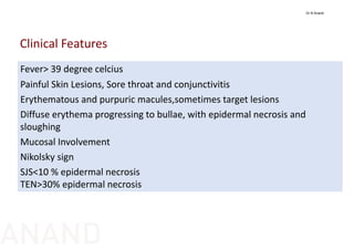 Fever> 39 degree celcius
Painful Skin Lesions, Sore throat and conjunctivitis
Erythematous and purpuric macules,sometimes target lesions
Diffuse erythema progressing to bullae, with epidermal necrosis and 
sloughing
Mucosal Involvement
Nikolsky sign
SJS<10 % epidermal necrosis
TEN>30% epidermal necrosis
Clinical Features
Dr N Anand
ANAND
 