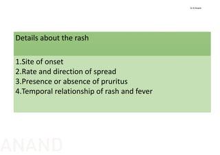 Details about the rash
1.Site of onset
2.Rate and direction of spread
3.Presence or absence of pruritus
4.Temporal relationship of rash and fever
Dr N Anand
ANAND
 