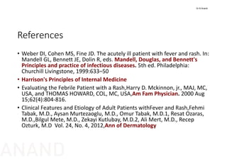 References
• Weber DI, Cohen MS, Fine JD. The acutely ill patient with fever and rash. In: 
Mandell GL, Bennett JE, Dolin R, eds. Mandell, Douglas, and Bennett's 
Principles and practice of infectious diseases. 5th ed. Philadelphia: 
Churchill Livingstone, 1999:633–50
• Harrison's Principles of Internal Medicine
• Evaluating the Febrile Patient with a Rash,Harry D. Mckinnon, jr., MAJ, MC, 
USA, and THOMAS HOWARD, COL, MC, USA,Am Fam Physician. 2000 Aug 
15;62(4):804‐816.
• Clinical Features and Etiology of Adult Patients withFever and Rash,Fehmi
Tabak, M.D., Aysan Murtezaoglu, M.D., Omur Tabak, M.D.1, Resat Ozaras, 
M.D.,Bilgul Mete, M.D., Zekayi Kutlubay, M.D.2, Ali Mert, M.D., Recep
Ozturk, M.D  Vol. 24, No. 4, 2012,Ann of Dermatology
Dr N Anand
ANAND
 