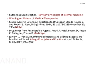 • Cutaneous Drug reaction, Harrison's Principles of internal medicine
• Washington Manual of Medical Therapeutics
• Severe Adverse Cutaneous Reactions to Drugs,Jean Claude Roujeau, 
and Robert S. Stern,N Engl J Med 1994; 331:1272‐1285November 10, 
1994,NEJM
• Drug Fever from Antimicrobial Agents, Ruchi A. Patel, Pharm.D., Jason 
C. Gallagher, Pharm.D,Medscape
• Lawley TJ, Frank MM. Immune complexes and allergic diseases. In: 
Middleton E Jr, ed. Allergy Principles and Practice. 4th ed. St. Louis, 
Mo: Mosby; 1993:990
Dr N Anand
ANAND
 