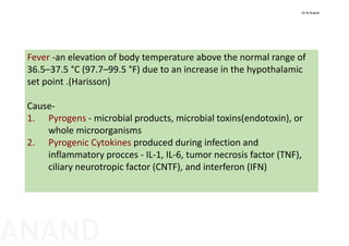 Fever ‐an elevation of body temperature above the normal range of 
36.5–37.5 °C (97.7–99.5 °F) due to an increase in the hypothalamic 
set point .(Harisson)
Cause‐
1. Pyrogens ‐ microbial products, microbial toxins(endotoxin), or 
whole microorganisms
2. Pyrogenic Cytokines produced during infection and 
inflammatory procces ‐ IL‐1, IL‐6, tumor necrosis factor (TNF), 
ciliary neurotropic factor (CNTF), and interferon (IFN) 
Dr N Anand
ANAND
 