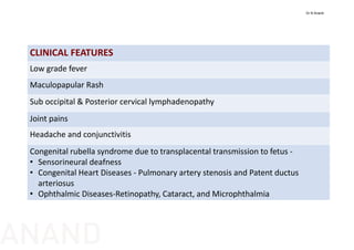 CLINICAL FEATURES
Low grade fever
Maculopapular Rash
Sub occipital & Posterior cervical lymphadenopathy
Joint pains
Headache and conjunctivitis
Congenital rubella syndrome due to transplacental transmission to fetus ‐
• Sensorineural deafness 
• Congenital Heart Diseases ‐ Pulmonary artery stenosis and Patent ductus
arteriosus
• Ophthalmic Diseases‐Retinopathy, Cataract, and Microphthalmia
Dr N Anand
ANAND
 