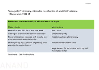 Presence of 5 or more criteria, of which at least 2 are Major
Major criteria Minor criteria
Fever of at least 39C for at least one week Sore throat
Arthralgias or arthritis for at least two weeks Lymphadenopathy
Nonpruritic salmon coloured rash (usually over 
trunk or extremities while febrile)
Hepatomegaly or splenomegaly
Leukocytosis ( 10,000/microL or greater), with 
granulocyte predominance
Abnormal liver function tests
Negative tests for antinuclear antibody and 
rheumatoid factor
Treatment‐ Oral Prednisolone
Yamaguchi Preliminary criteria for classification of adult Still's disease.   
J Rheumatol. 1992 M
Dr N Anand
ANAND
 