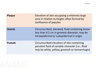 Plaque Elevation of skin occupying a relatively large 
area in relation to height; often formed by 
confluence of papules
Vesicle Circumscribed, elevated, fluid‐containing lesion 
less than 0.5 cm in greatest diameter; may be 
intraepidermal or subepidermal in origin
Pustule Circumscribed elevation of skin containing 
purulent fluid of variable character (i.e., fluid 
may be white, yellow, greenish or hemorrhagic)
Dr N Anand
ANAND
 