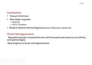 Complications
• Purpura fulminans
• Neurologic sequelae
• Deafness
• CN VI, VII palsies
• Bilateral Adrenal Hemorrhage(Waterhouse Friderichsen Syndrome)
Chronic Meningococcemia
Repeated episodes of petechial rash with fever,joint pain,features of arthritis, 
and splenomegaly
May progress to Acute meningococcemia
Dr N Anand
ANAND
 