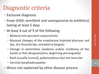 Diagnostic criteria
• Exclusive diagnosis
• Fever (HGF, remittent and unresponsive to antibitics)
  lasting at least 5 days
• At least 4 out of 5 of the following
  • Bilateral non-purulent conjunctivitis




                                                               Fever With Rash
  • Mucosal changes of the oropharynx (injected pharynx, red
    lips, dry fissured lips, strawberry tongue)
  • Change in extremities (oedema and/or erythema of the
    hands or feet desquamation, beginning periungually)
  • Rash (usually truncal), polymorphous but not vesicular
  • Cervical lymphadenopathy                                   18

• Illness not explained by other disease process
 
