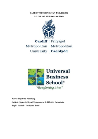CARDIFF METROPOLITAN UNIVERSITY
UNIVERSAL BUSINESS SCHOOL
Name: Priyakshi Nandrajog
Subject: Strategic Brand Management & Effective Advertising
Topic: Fevicol- The Iconic Bond
 