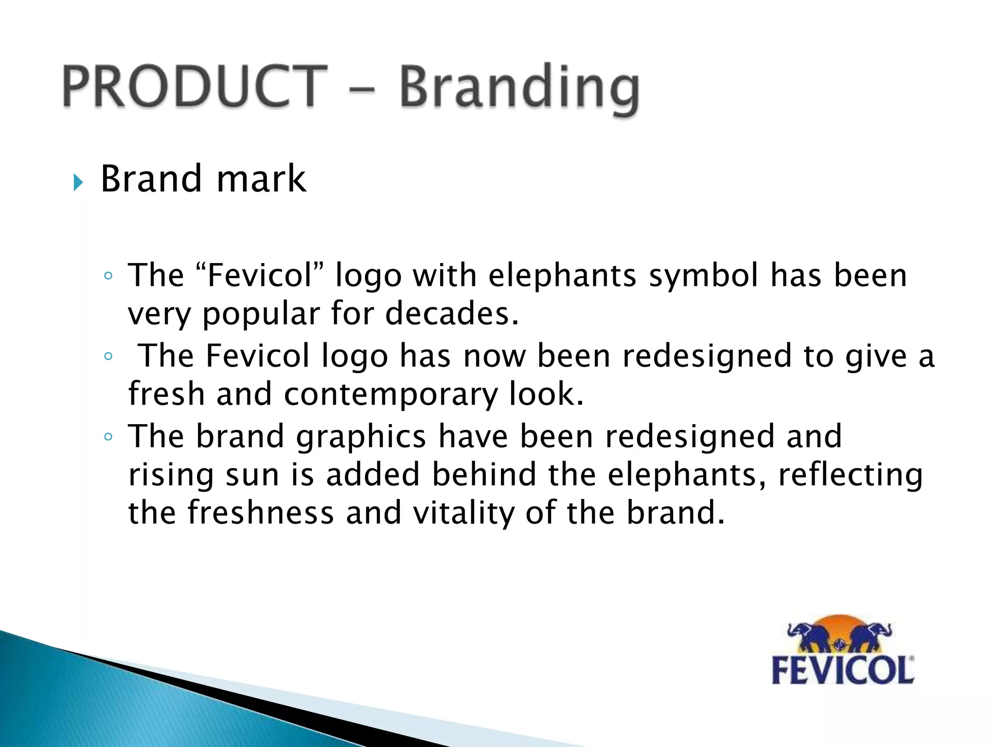  Brand mark
◦ The “Fevicol” logo with elephants symbol has been
very popular for decades.
◦ The Fevicol logo has now been redesigned to give a
fresh and contemporary look.
◦ The brand graphics have been redesigned and
rising sun is added behind the elephants, reflecting
the freshness and vitality of the brand.
 