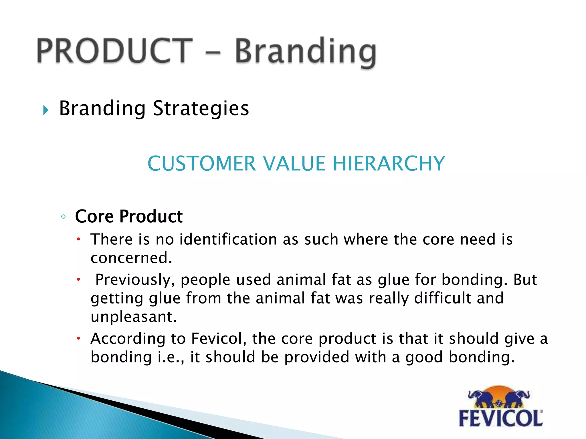  Branding Strategies
CUSTOMER VALUE HIERARCHY
◦ Core Product
 There is no identification as such where the core need is
concerned.
 Previously, people used animal fat as glue for bonding. But
getting glue from the animal fat was really difficult and
unpleasant.
 According to Fevicol, the core product is that it should give a
bonding i.e., it should be provided with a good bonding.
 