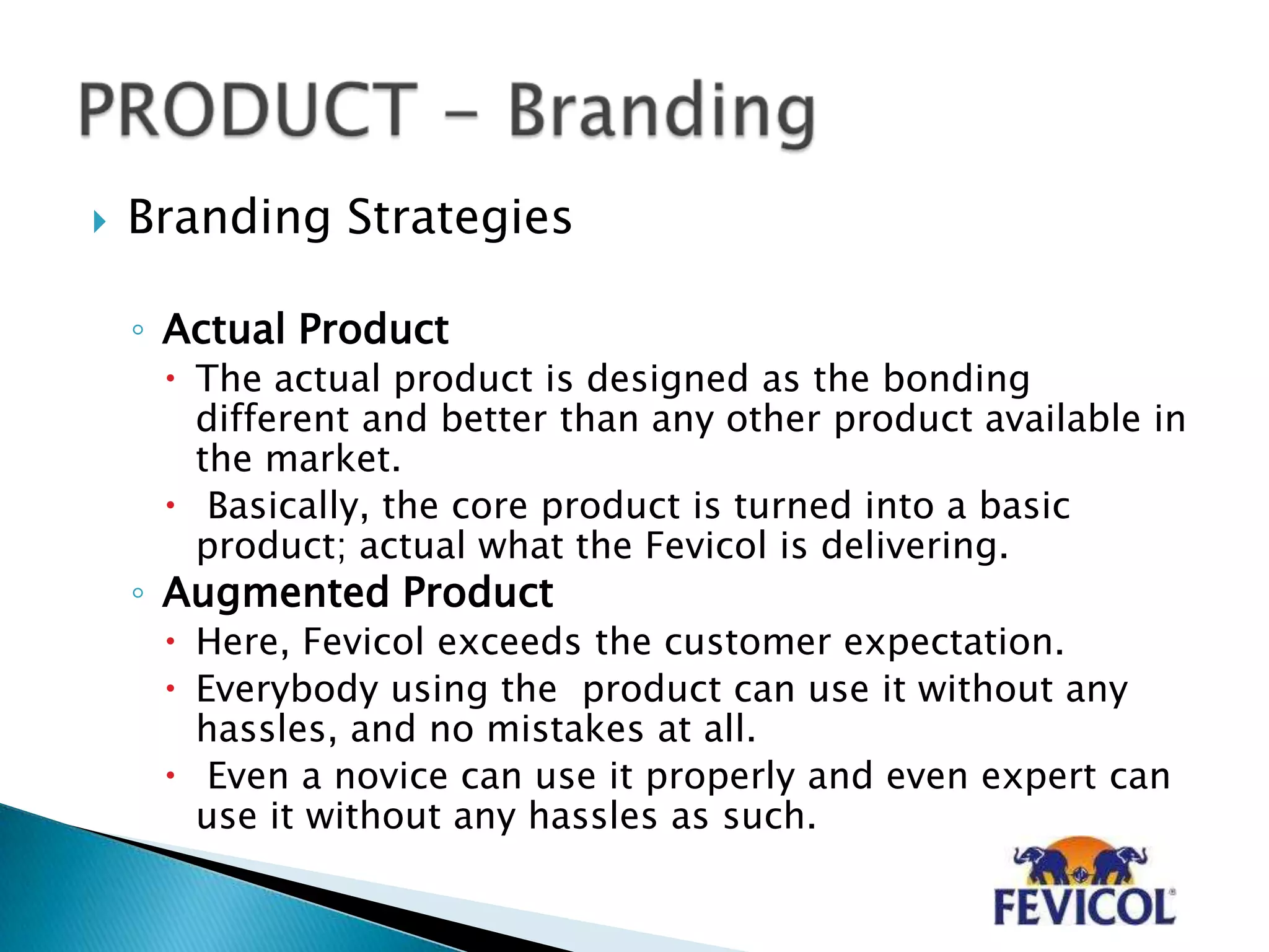  Branding Strategies
◦ Actual Product
 The actual product is designed as the bonding
different and better than any other product available in
the market.
 Basically, the core product is turned into a basic
product; actual what the Fevicol is delivering.
◦ Augmented Product
 Here, Fevicol exceeds the customer expectation.
 Everybody using the product can use it without any
hassles, and no mistakes at all.
 Even a novice can use it properly and even expert can
use it without any hassles as such.
 