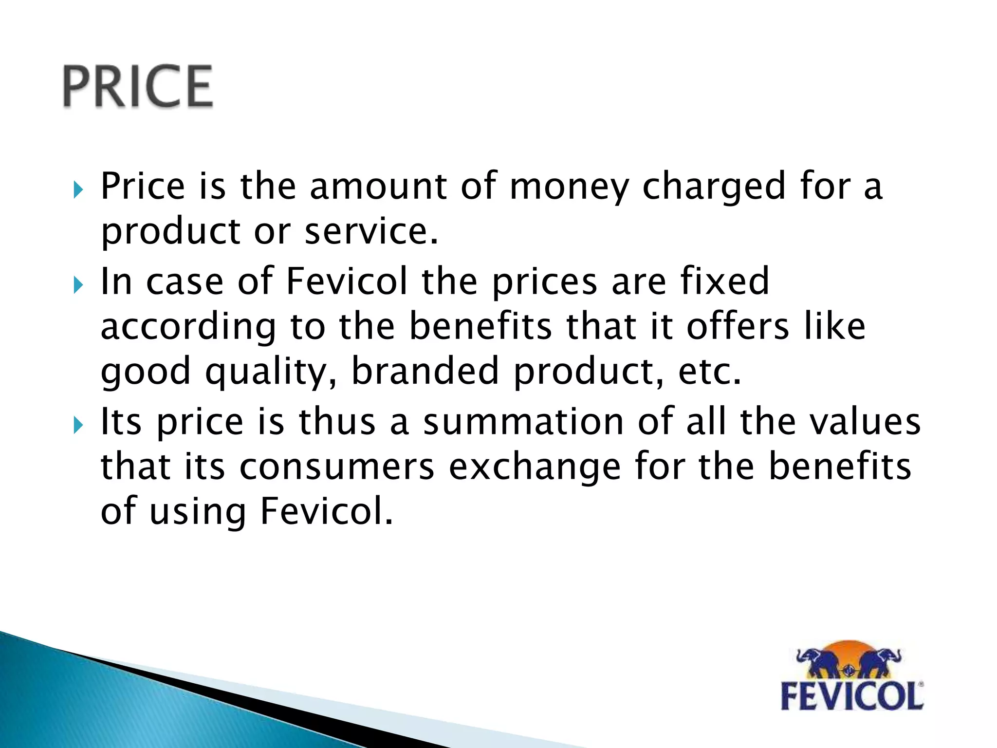  Price is the amount of money charged for a
product or service.
 In case of Fevicol the prices are fixed
according to the benefits that it offers like
good quality, branded product, etc.
 Its price is thus a summation of all the values
that its consumers exchange for the benefits
of using Fevicol.
 