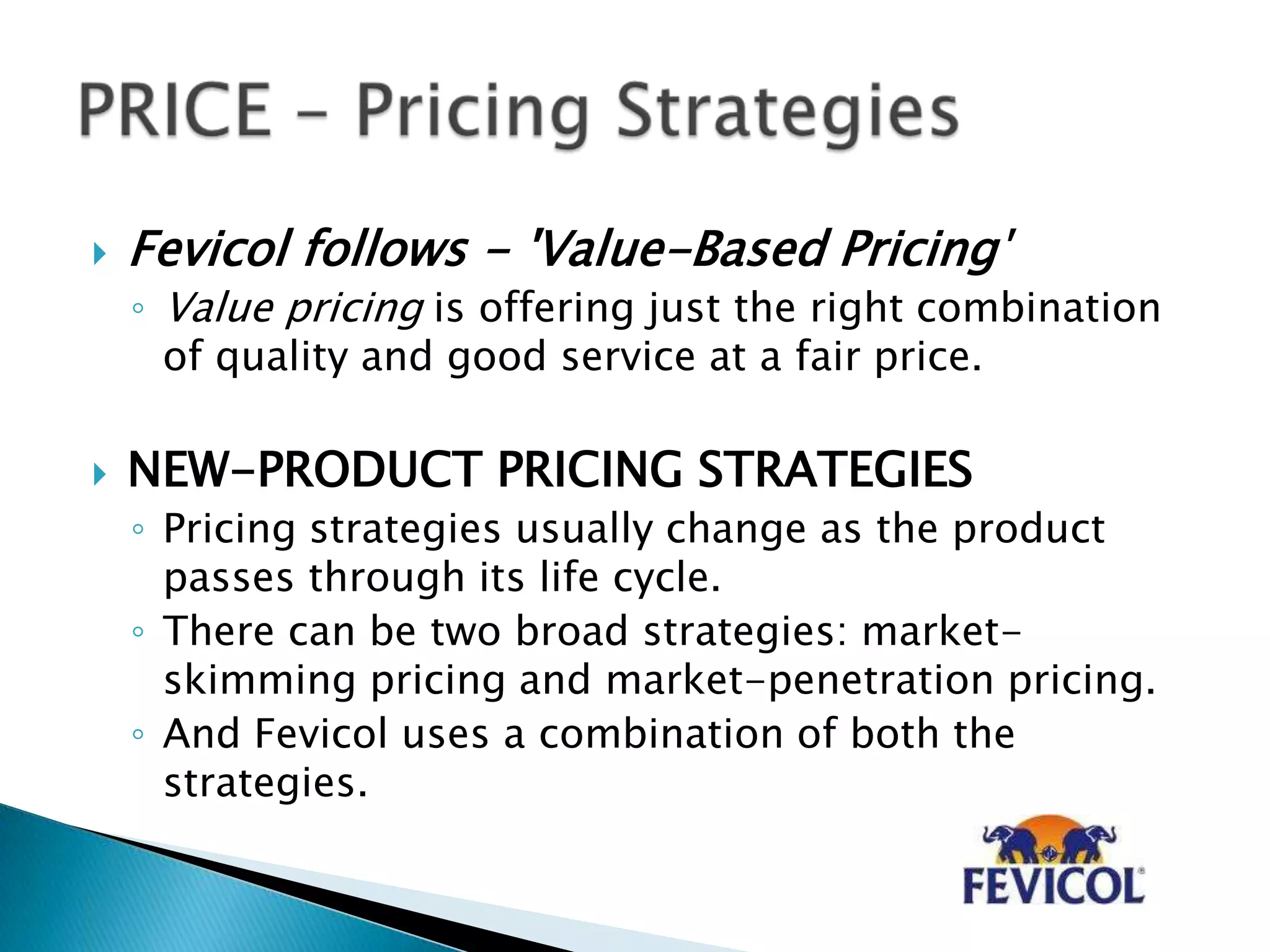  Fevicol follows - 'Value-Based Pricing'
◦ Value pricing is offering just the right combination
of quality and good service at a fair price.
 NEW-PRODUCT PRICING STRATEGIES
◦ Pricing strategies usually change as the product
passes through its life cycle.
◦ There can be two broad strategies: market-
skimming pricing and market-penetration pricing.
◦ And Fevicol uses a combination of both the
strategies.
 