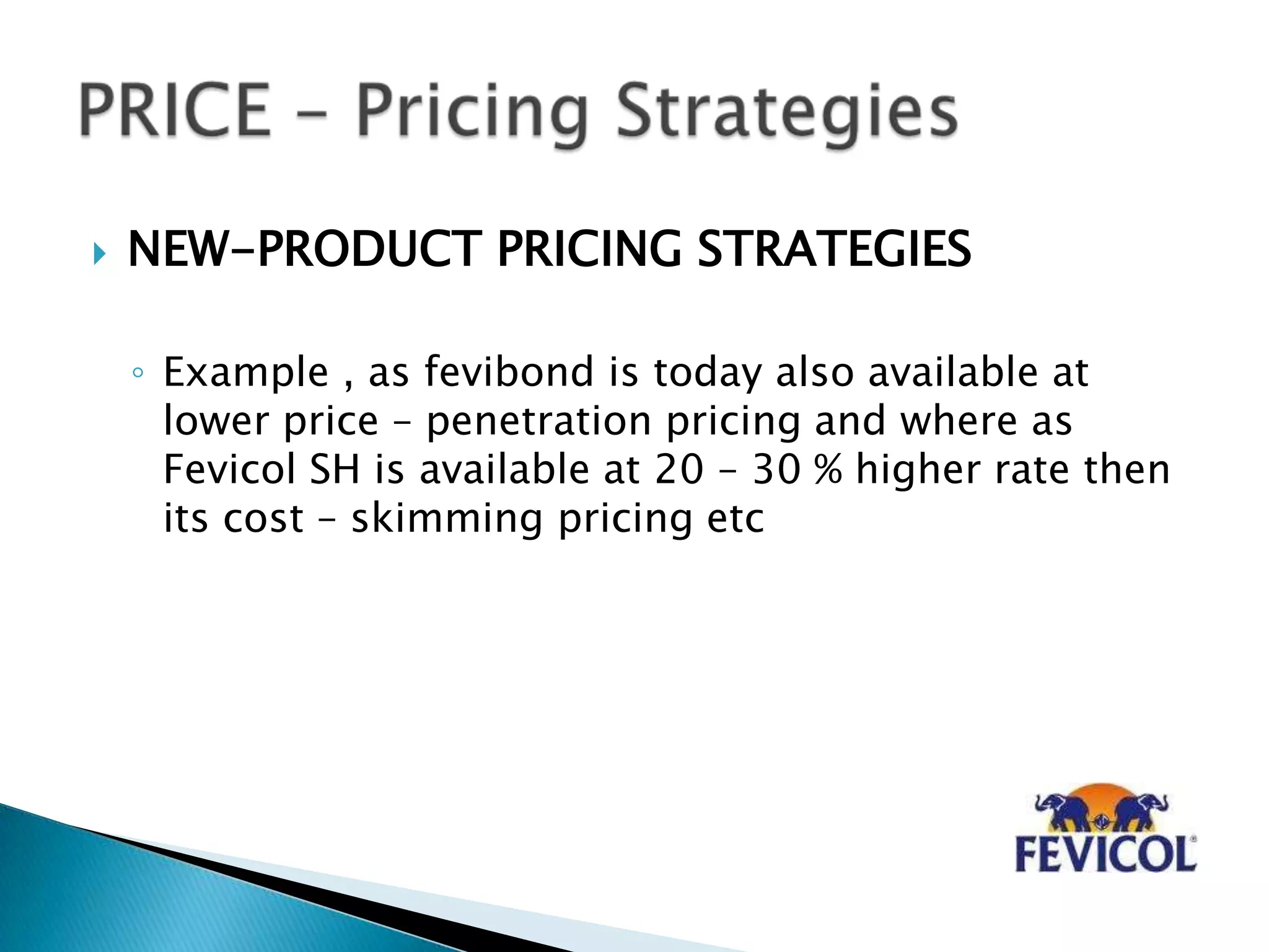  NEW-PRODUCT PRICING STRATEGIES
◦ Example , as fevibond is today also available at
lower price – penetration pricing and where as
Fevicol SH is available at 20 – 30 % higher rate then
its cost – skimming pricing etc
 