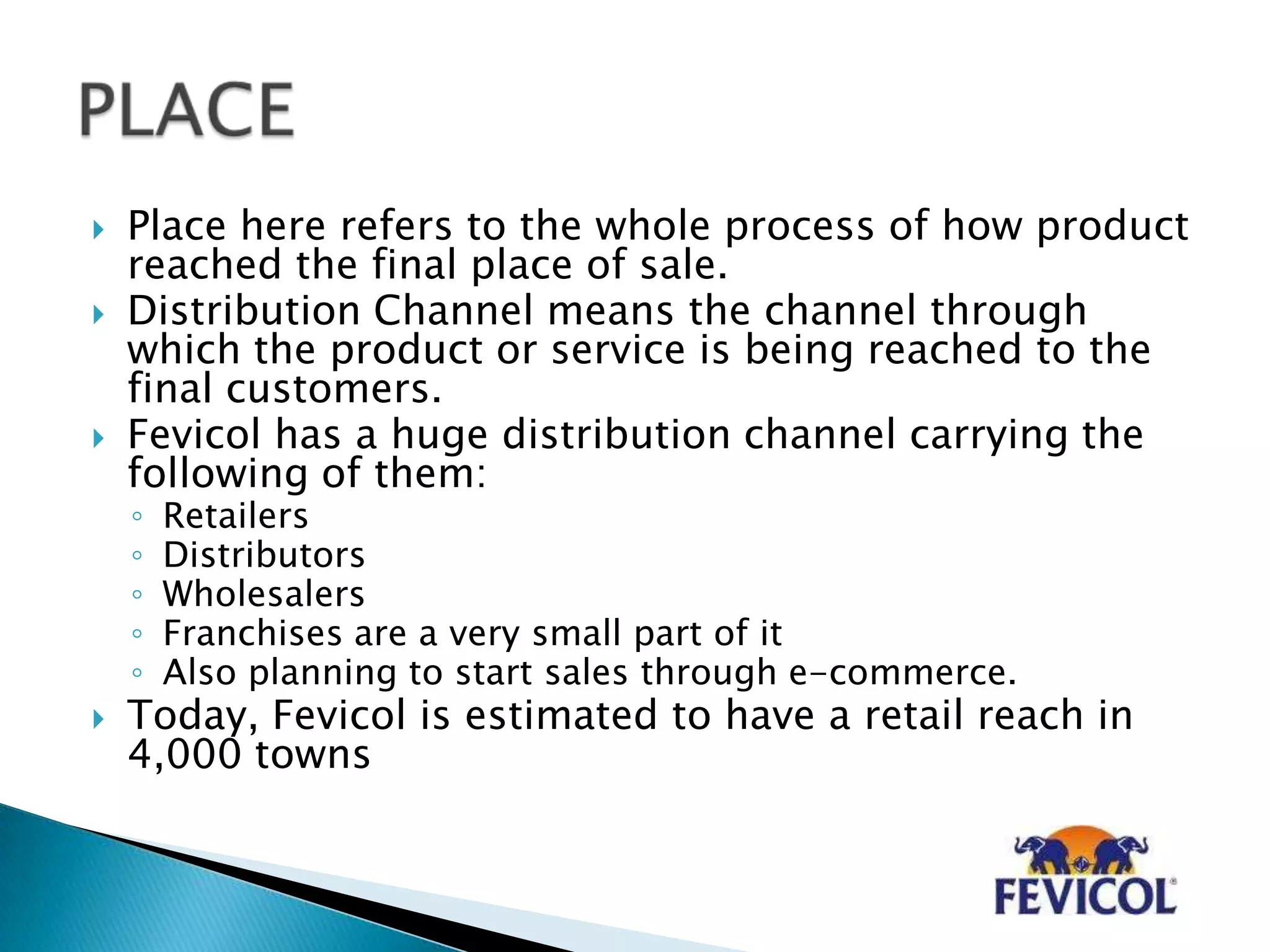  Place here refers to the whole process of how product
reached the final place of sale.
 Distribution Channel means the channel through
which the product or service is being reached to the
final customers.
 Fevicol has a huge distribution channel carrying the
following of them:
◦ Retailers
◦ Distributors
◦ Wholesalers
◦ Franchises are a very small part of it
◦ Also planning to start sales through e-commerce.
 Today, Fevicol is estimated to have a retail reach in
4,000 towns
 