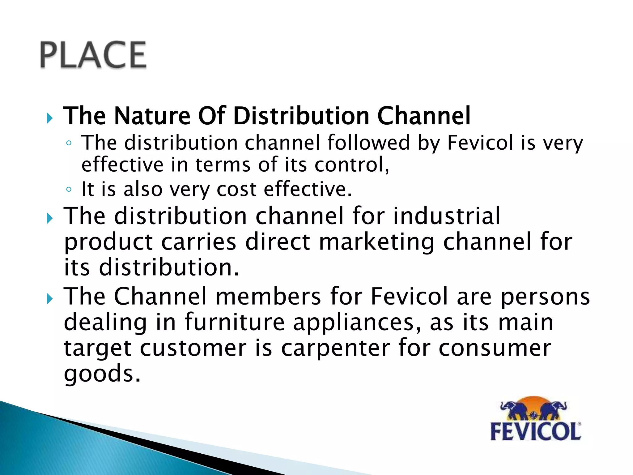 The Nature Of Distribution Channel
◦ The distribution channel followed by Fevicol is very
effective in terms of its control,
◦ It is also very cost effective.
 The distribution channel for industrial
product carries direct marketing channel for
its distribution.
 The Channel members for Fevicol are persons
dealing in furniture appliances, as its main
target customer is carpenter for consumer
goods.
 