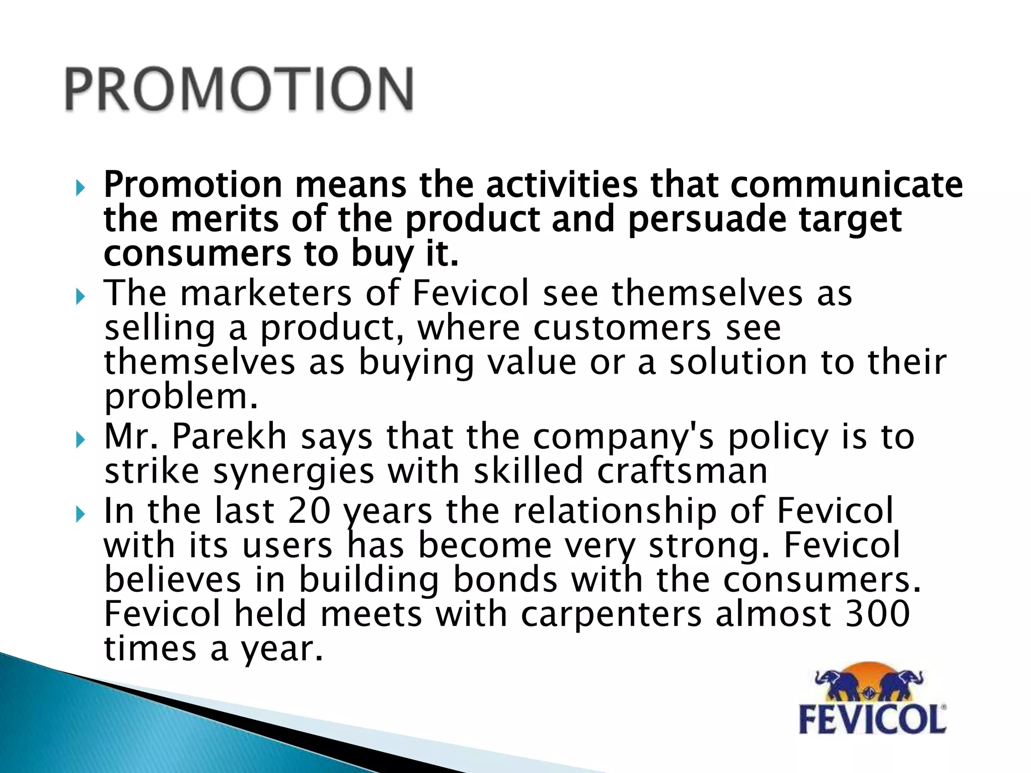  Promotion means the activities that communicate
the merits of the product and persuade target
consumers to buy it.
 The marketers of Fevicol see themselves as
selling a product, where customers see
themselves as buying value or a solution to their
problem.
 Mr. Parekh says that the company's policy is to
strike synergies with skilled craftsman
 In the last 20 years the relationship of Fevicol
with its users has become very strong. Fevicol
believes in building bonds with the consumers.
Fevicol held meets with carpenters almost 300
times a year.
 