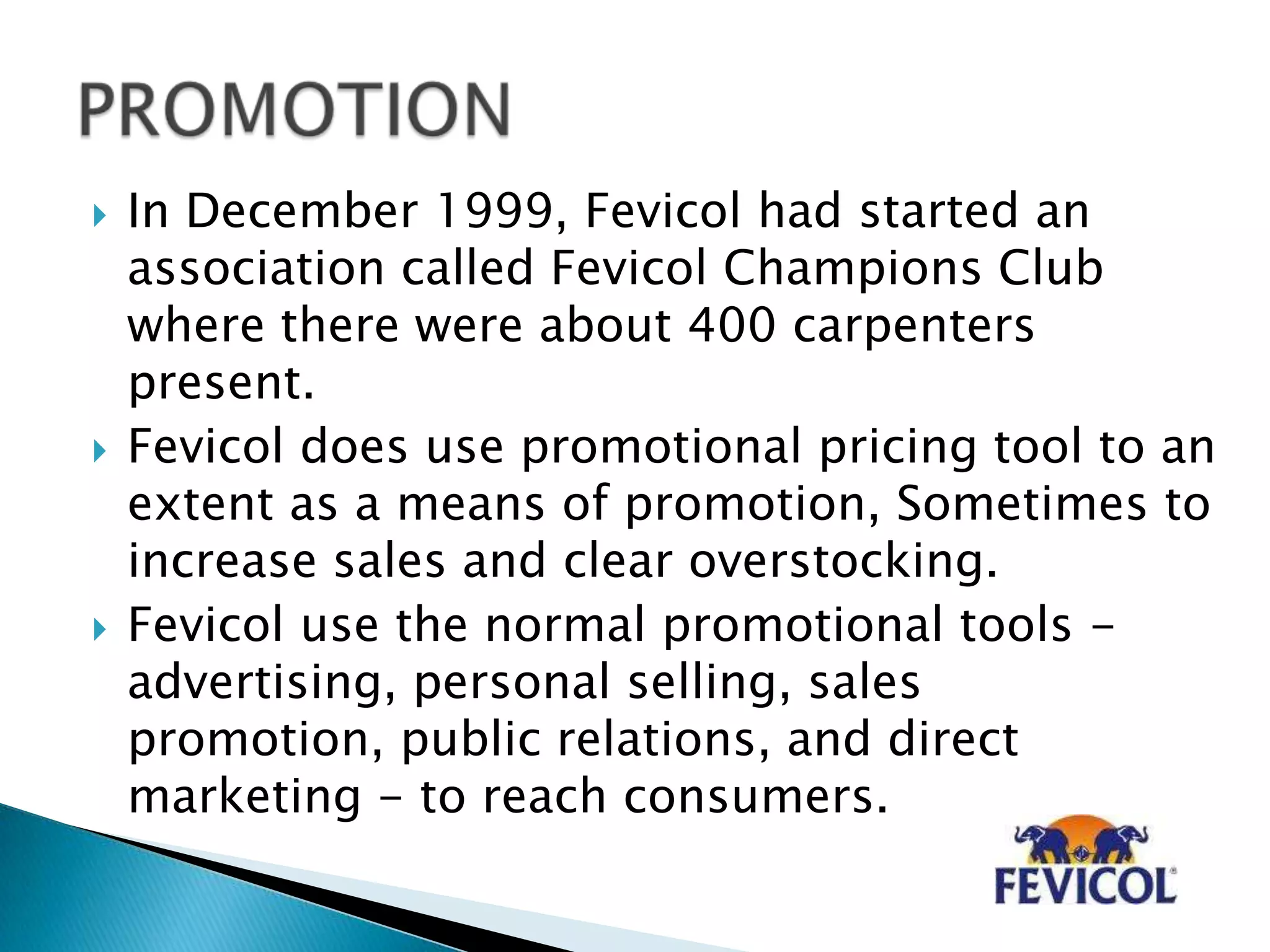  In December 1999, Fevicol had started an
association called Fevicol Champions Club
where there were about 400 carpenters
present.
 Fevicol does use promotional pricing tool to an
extent as a means of promotion, Sometimes to
increase sales and clear overstocking.
 Fevicol use the normal promotional tools -
advertising, personal selling, sales
promotion, public relations, and direct
marketing - to reach consumers.
 