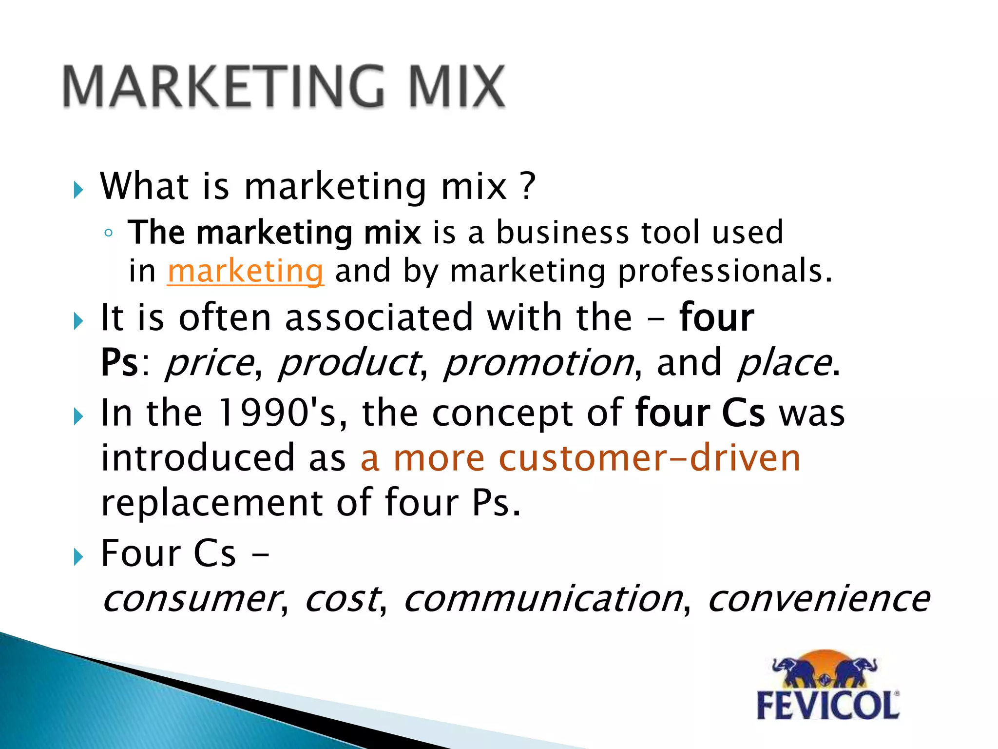  What is marketing mix ?
◦ The marketing mix is a business tool used
in marketing and by marketing professionals.
 It is often associated with the - four
Ps: price, product, promotion, and place.
 In the 1990's, the concept of four Cs was
introduced as a more customer-driven
replacement of four Ps.
 Four Cs -
consumer, cost, communication, convenience
 