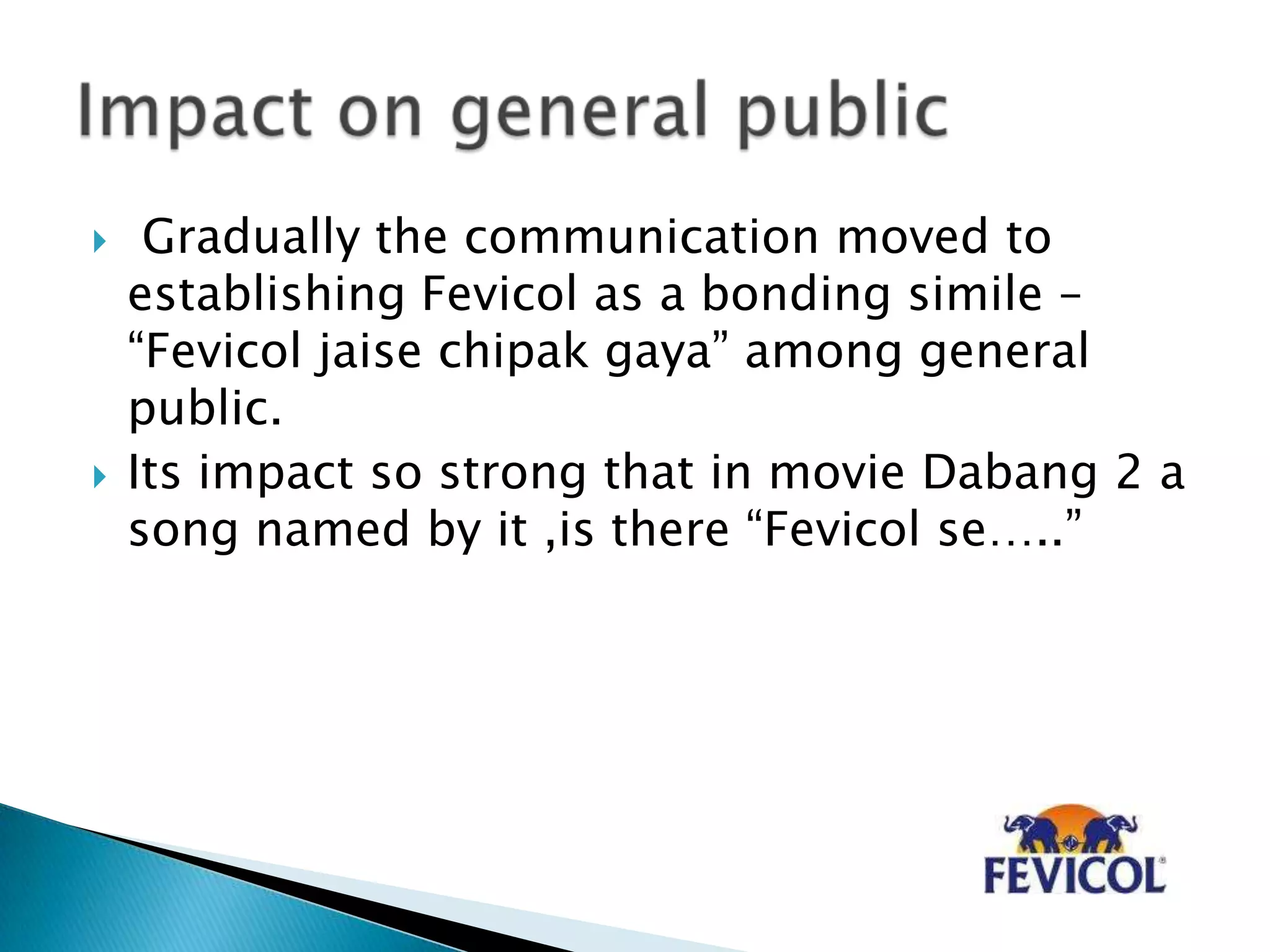  Gradually the communication moved to
establishing Fevicol as a bonding simile –
“Fevicol jaise chipak gaya” among general
public.
 Its impact so strong that in movie Dabang 2 a
song named by it ,is there “Fevicol se…..”
 