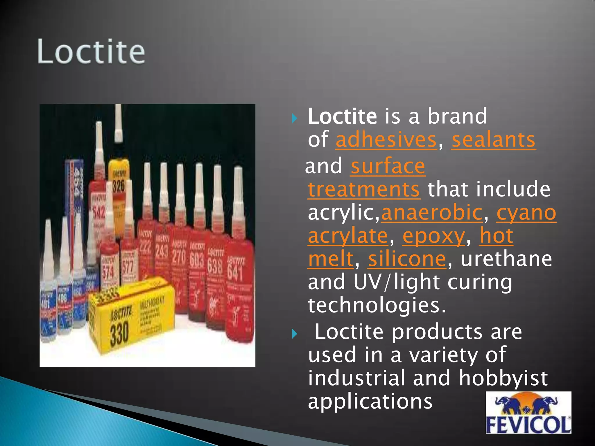  Loctite is a brand
of adhesives, sealants
and surface
treatments that include
acrylic,anaerobic, cyano
acrylate, epoxy, hot
melt, silicone, urethane
and UV/light curing
technologies.
 Loctite products are
used in a variety of
industrial and hobbyist
applications
 