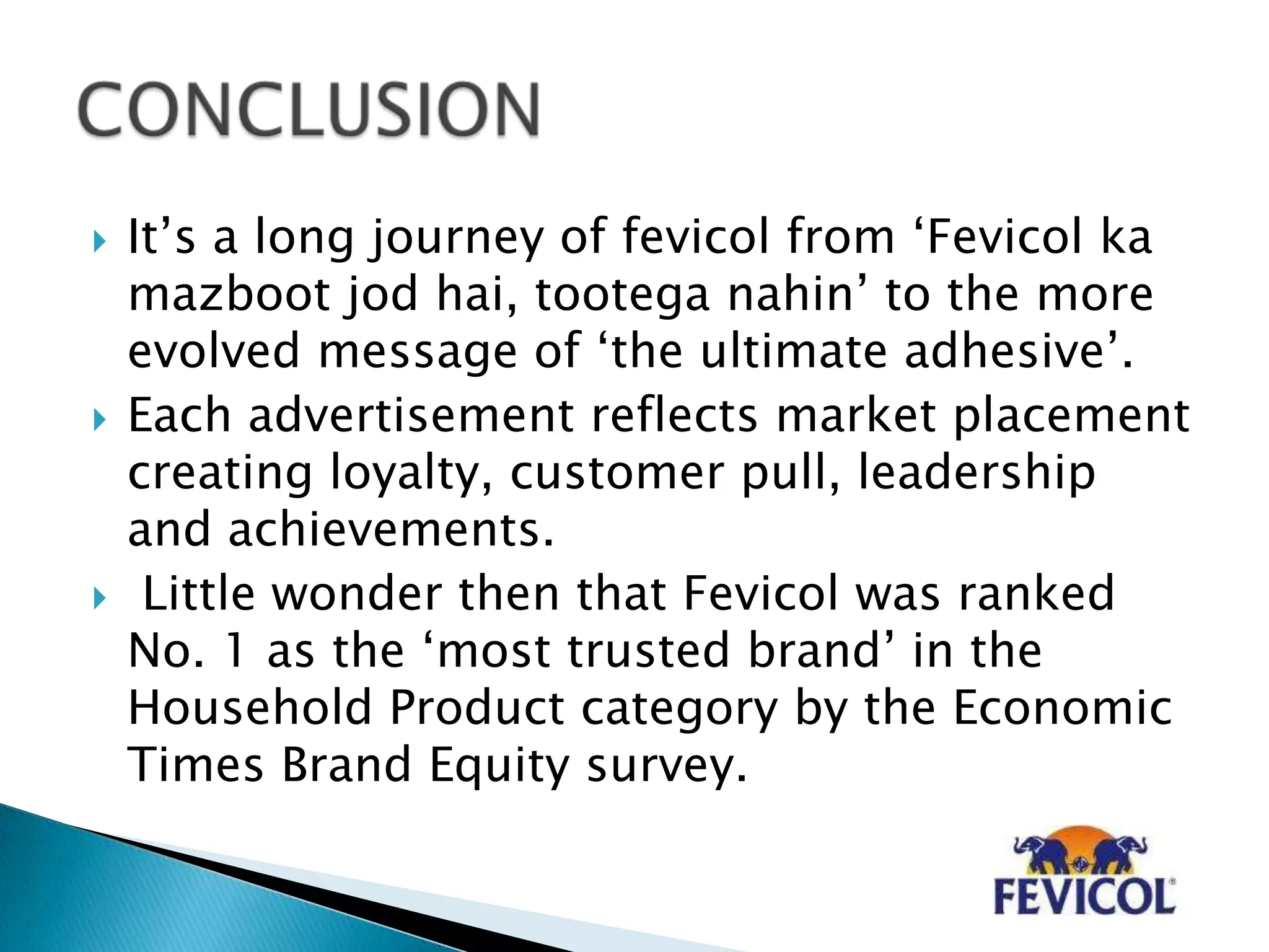  It‟s a long journey of fevicol from „Fevicol ka
mazboot jod hai, tootega nahin‟ to the more
evolved message of „the ultimate adhesive‟.
 Each advertisement reflects market placement
creating loyalty, customer pull, leadership
and achievements.
 Little wonder then that Fevicol was ranked
No. 1 as the „most trusted brand‟ in the
Household Product category by the Economic
Times Brand Equity survey.
 