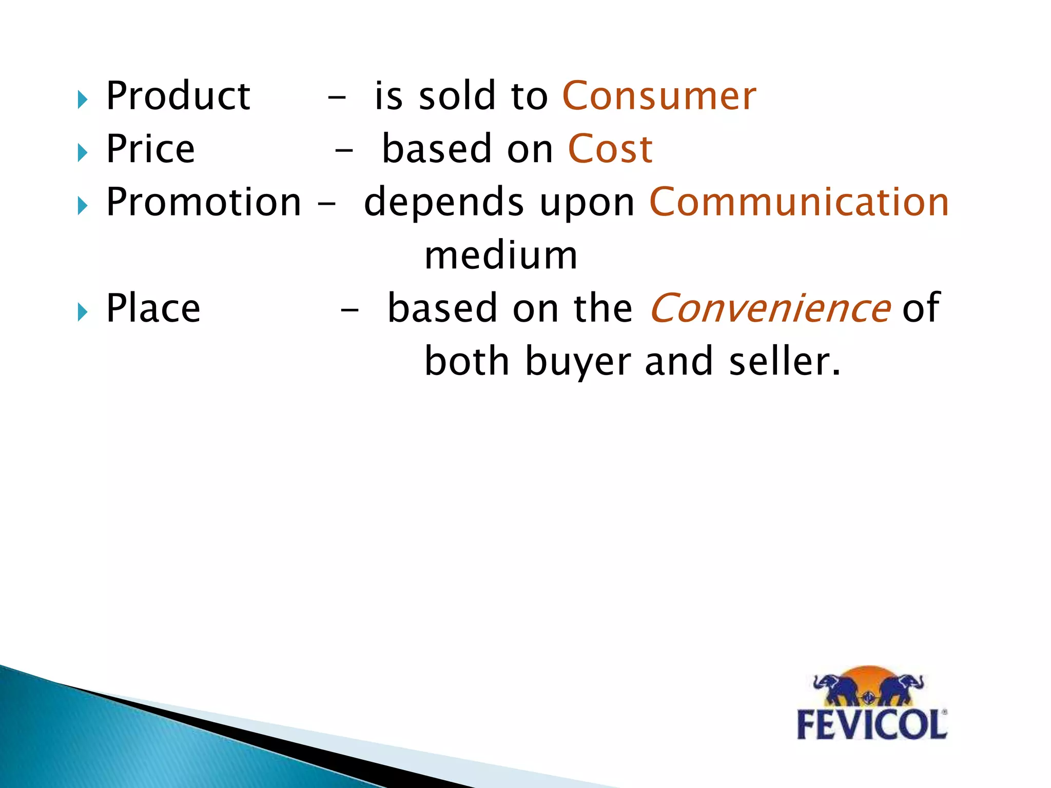  Product - is sold to Consumer
 Price - based on Cost
 Promotion - depends upon Communication
medium
 Place - based on the Convenience of
both buyer and seller.
 