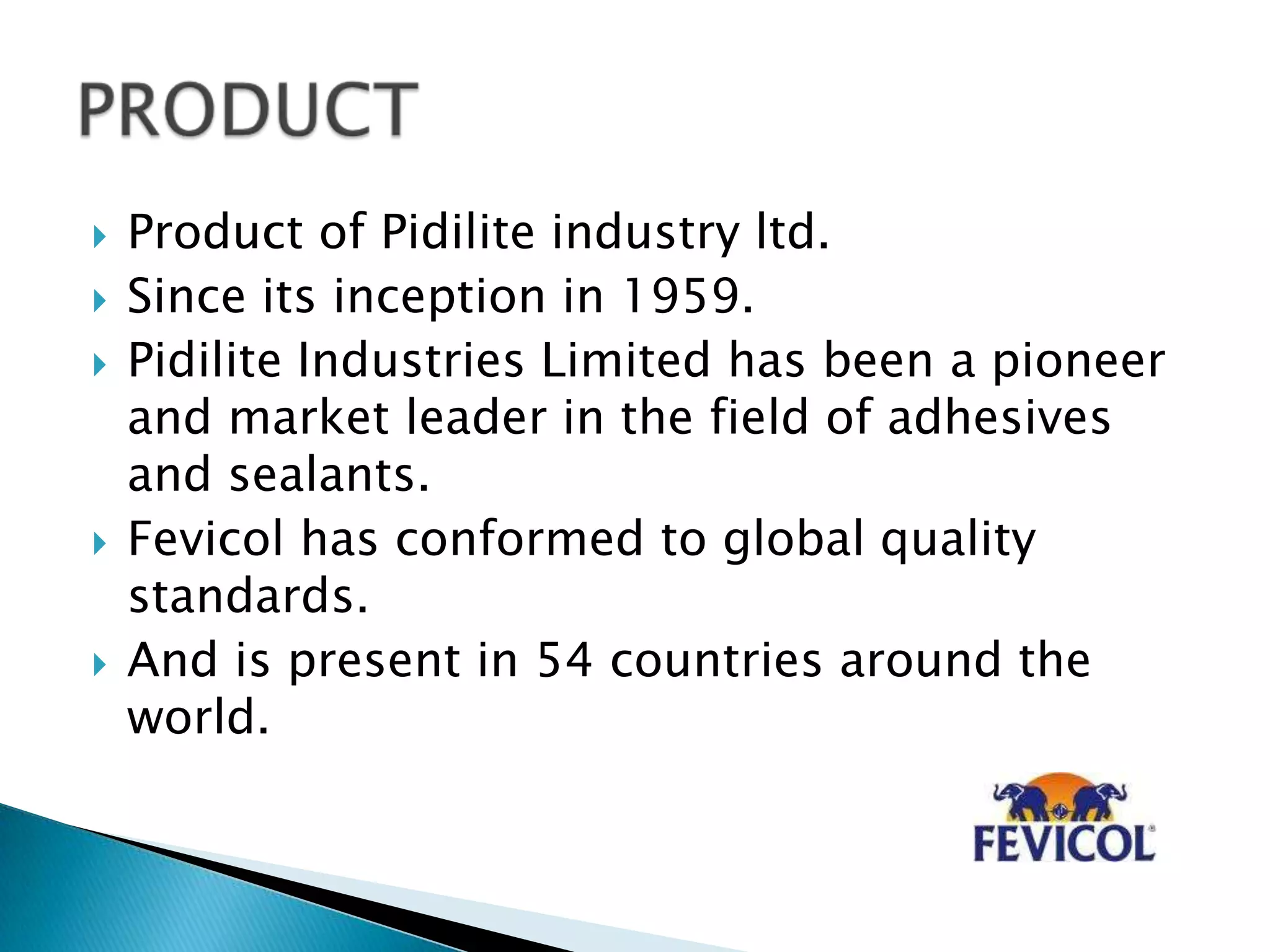  Product of Pidilite industry ltd.
 Since its inception in 1959.
 Pidilite Industries Limited has been a pioneer
and market leader in the field of adhesives
and sealants.
 Fevicol has conformed to global quality
standards.
 And is present in 54 countries around the
world.
 