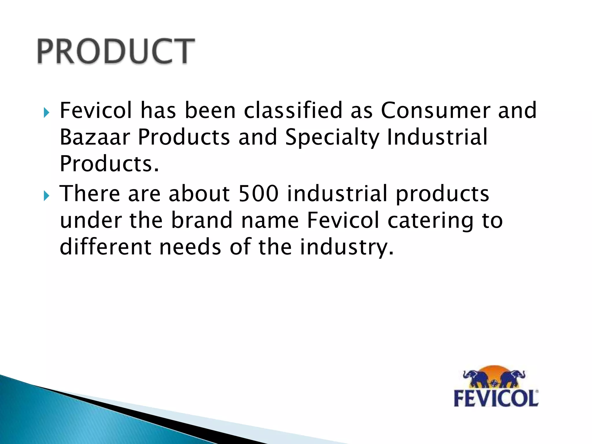  Fevicol has been classified as Consumer and
Bazaar Products and Specialty Industrial
Products.
 There are about 500 industrial products
under the brand name Fevicol catering to
different needs of the industry.
 