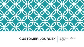 CUSTOMER JOURNEY Undertaking a home
project
 
