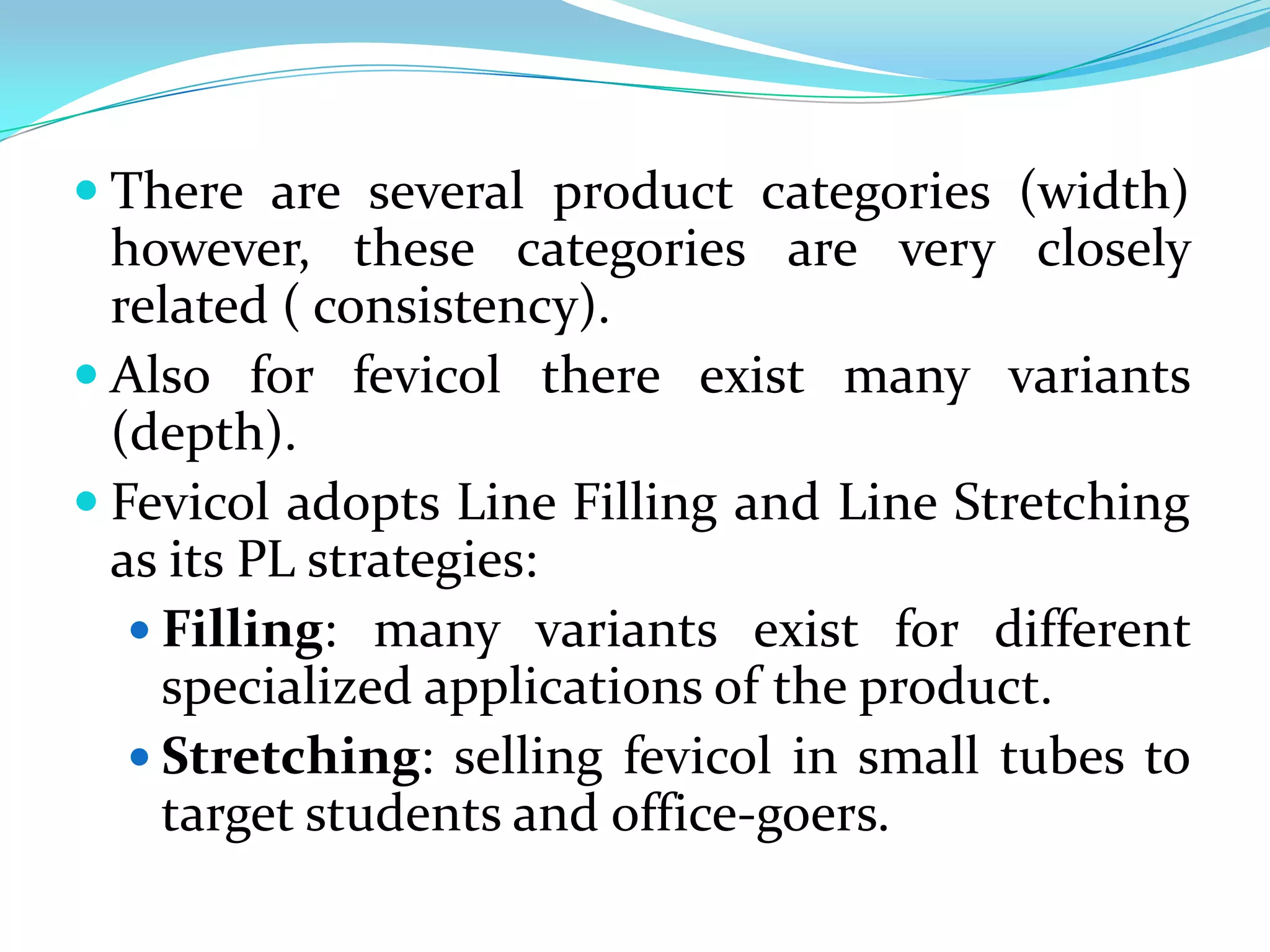  There are several product categories (width)
  however, these categories are very closely
  related ( consistency).
 Also for fevicol there exist many variants
  (depth).
 Fevicol adopts Line Filling and Line Stretching
  as its PL strategies:
    Filling: many variants exist for different
     specialized applications of the product.
    Stretching: selling fevicol in small tubes to
     target students and office-goers.
 
