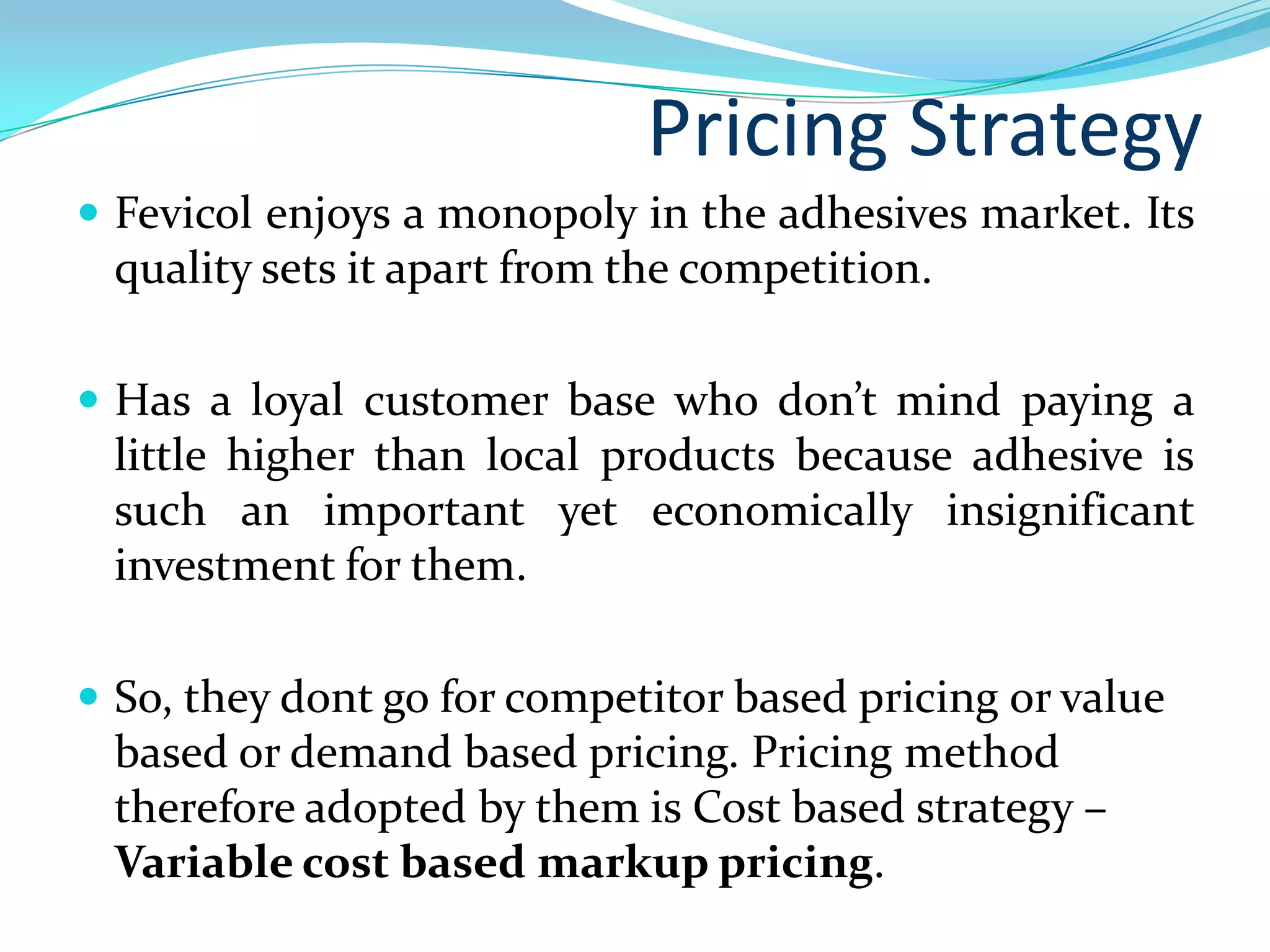 Pricing Strategy
 Fevicol enjoys a monopoly in the adhesives market. Its
 quality sets it apart from the competition.

 Has a loyal customer base who don’t mind paying a
 little higher than local products because adhesive is
 such an important yet economically insignificant
 investment for them.

 So, they dont go for competitor based pricing or value
 based or demand based pricing. Pricing method
 therefore adopted by them is Cost based strategy –
 Variable cost based markup pricing.
 