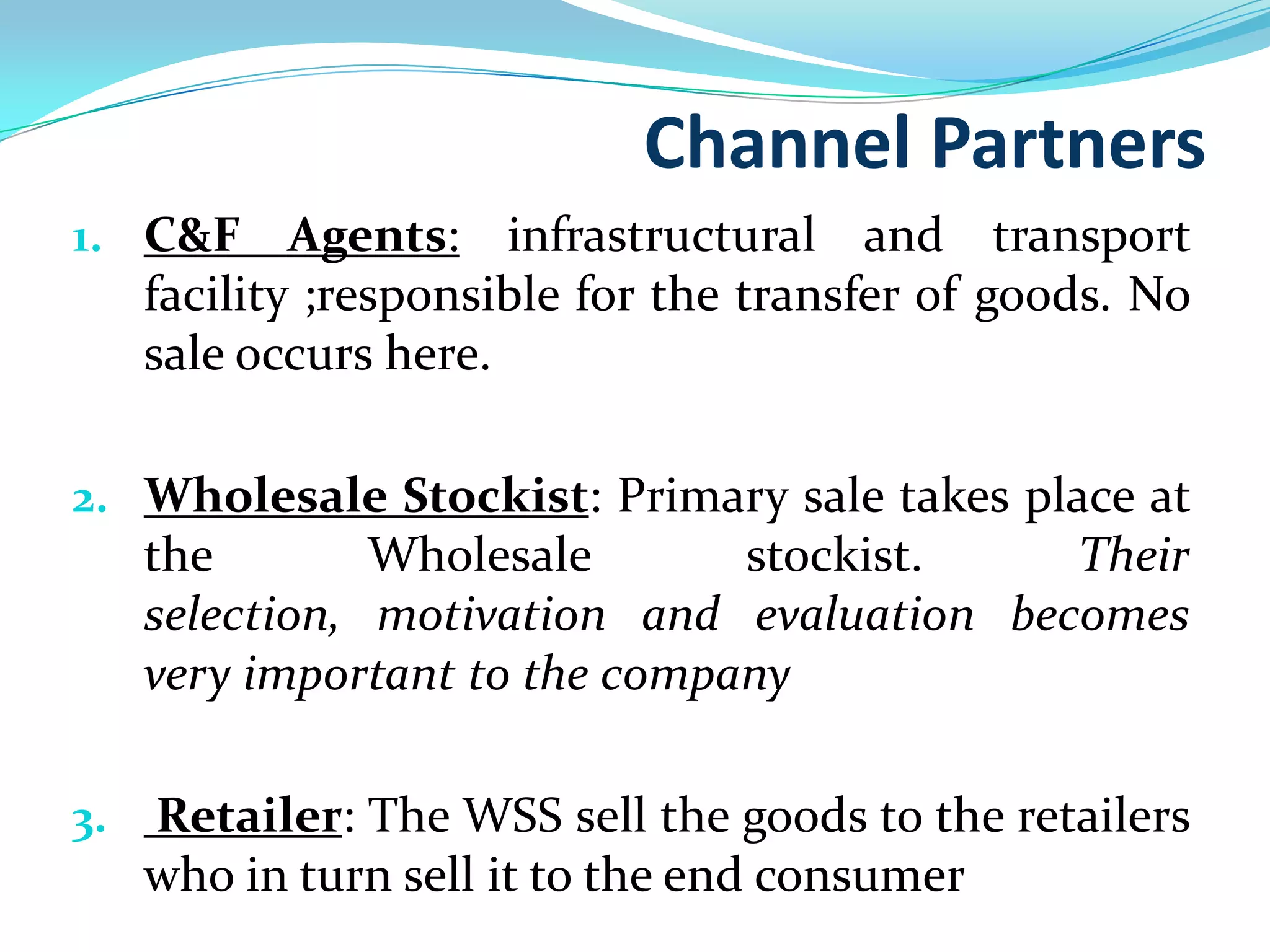 Channel Partners
1. C&F Agents: infrastructural and transport
   facility ;responsible for the transfer of goods. No
   sale occurs here.

2. Wholesale Stockist: Primary sale takes place at
   the        Wholesale      stockist.       Their
   selection, motivation and evaluation becomes
     very important to the company

3.   Retailer: The WSS sell the goods to the retailers
     who in turn sell it to the end consumer
 