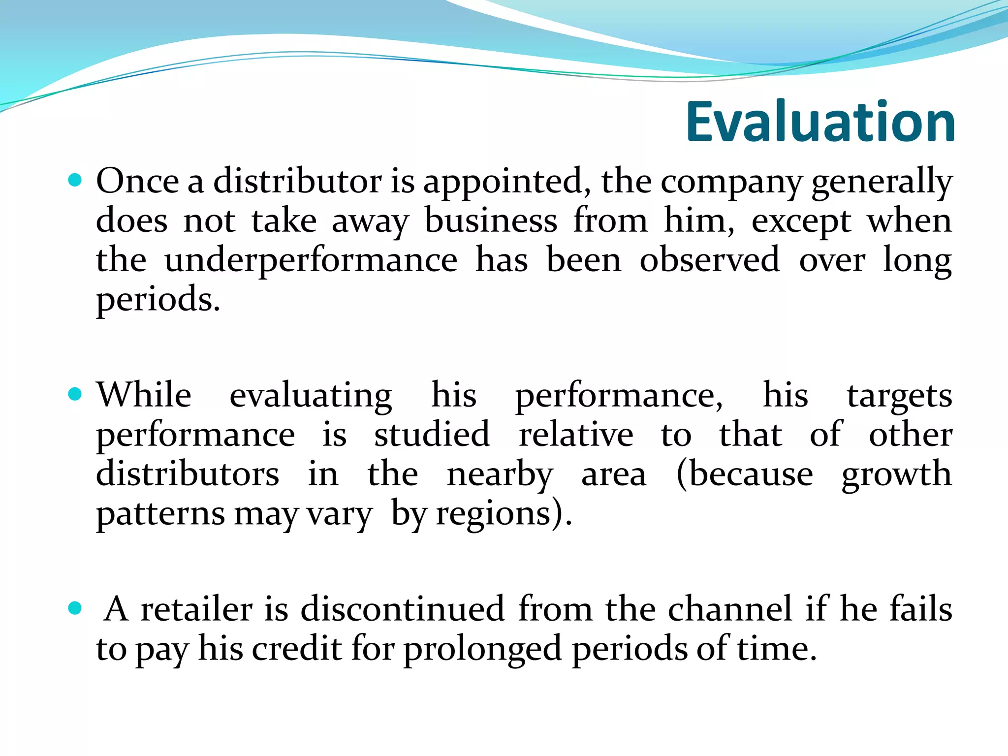 Evaluation
 Once a distributor is appointed, the company generally
 does not take away business from him, except when
 the underperformance has been observed over long
 periods.

 While   evaluating his performance, his targets
 performance is studied relative to that of other
 distributors in the nearby area (because growth
 patterns may vary by regions).

 A retailer is discontinued from the channel if he fails
 to pay his credit for prolonged periods of time.
 