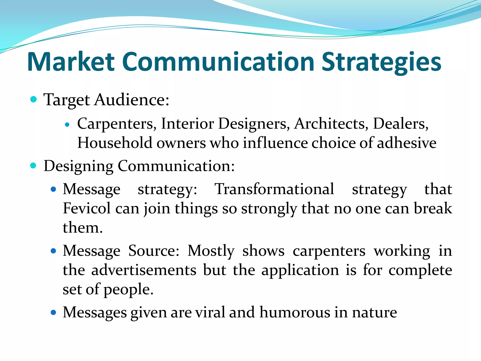 Market Communication Strategies
 Target Audience:
      Carpenters, Interior Designers, Architects, Dealers,
       Household owners who influence choice of adhesive
 Designing Communication:
    Message strategy: Transformational strategy that
     Fevicol can join things so strongly that no one can break
     them.
    Message Source: Mostly shows carpenters working in
     the advertisements but the application is for complete
     set of people.
    Messages given are viral and humorous in nature
 