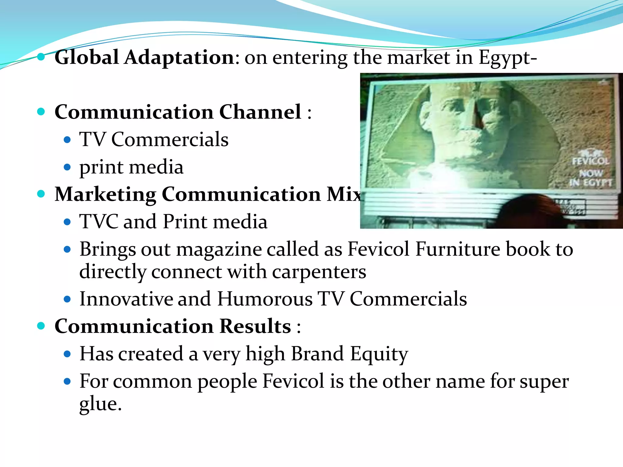 Global Adaptation: on entering the market in Egypt-

 Communication Channel :
   TV Commercials
   print media
 Marketing Communication Mix :
   TVC and Print media
   Brings out magazine called as Fevicol Furniture book to
     directly connect with carpenters
    Innovative and Humorous TV Commercials
 Communication Results :
    Has created a very high Brand Equity
    For common people Fevicol is the other name for super
     glue.
 