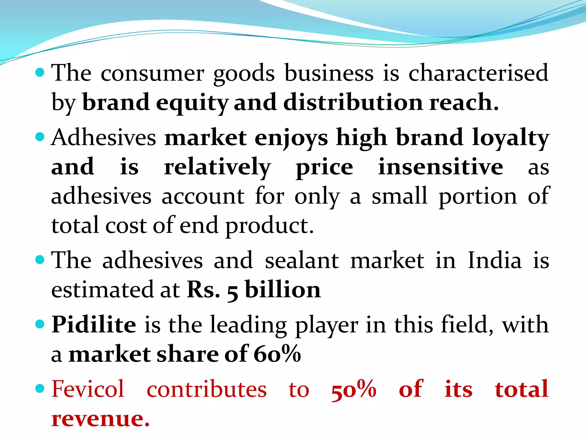  The consumer goods business is characterised
  by brand equity and distribution reach.
 Adhesives market enjoys high brand loyalty
  and is relatively price insensitive as
  adhesives account for only a small portion of
  total cost of end product.
 The adhesives and sealant market in India is
  estimated at Rs. 5 billion
 Pidilite is the leading player in this field, with
  a market share of 60%
 Fevicol contributes to 50% of its total
  revenue.
 