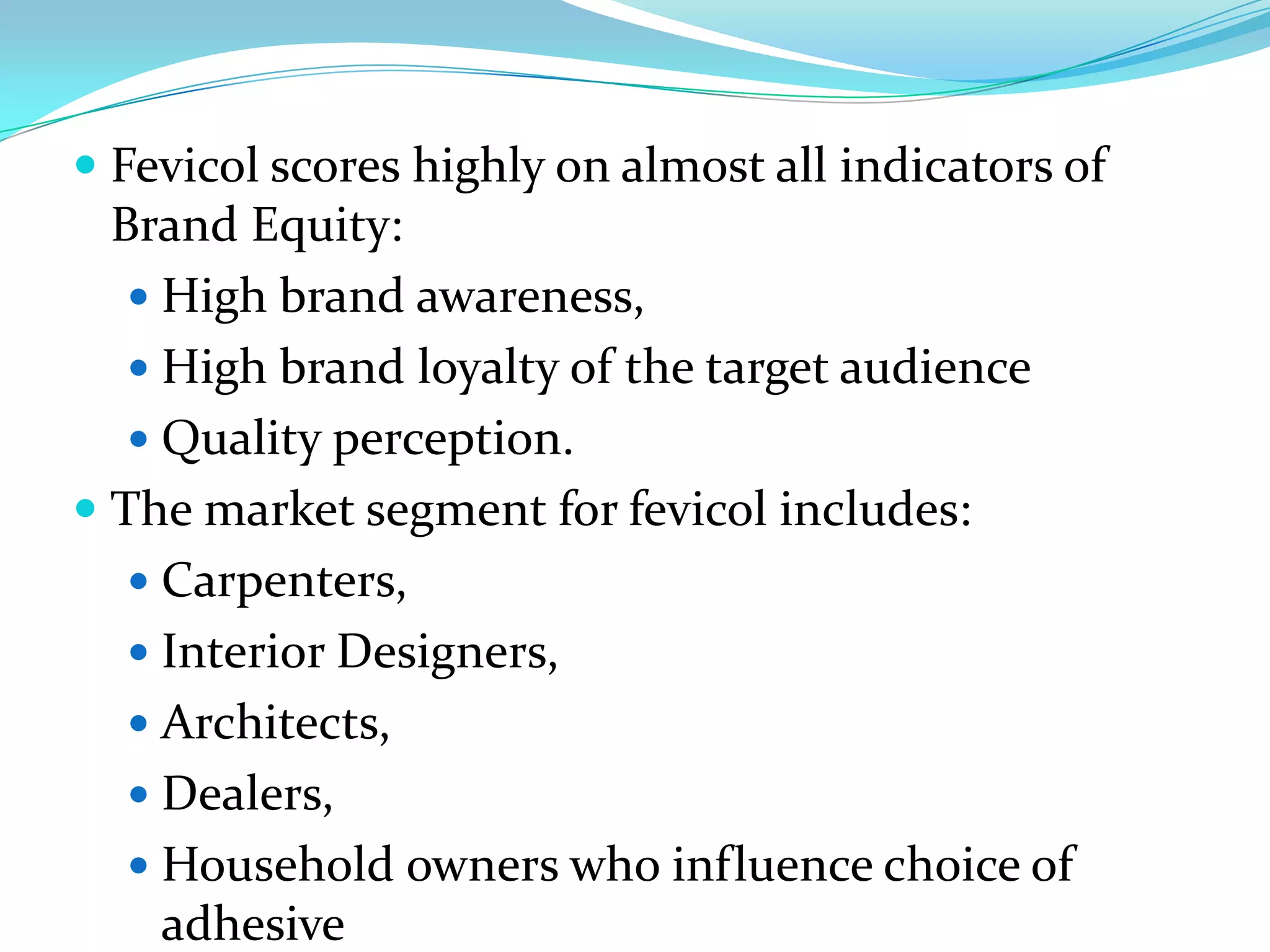  Fevicol scores highly on almost all indicators of
  Brand Equity:
   High brand awareness,
   High brand loyalty of the target audience
   Quality perception.
 The market segment for fevicol includes:
   Carpenters,
   Interior Designers,
   Architects,
   Dealers,
   Household owners who influence choice of
    adhesive
 