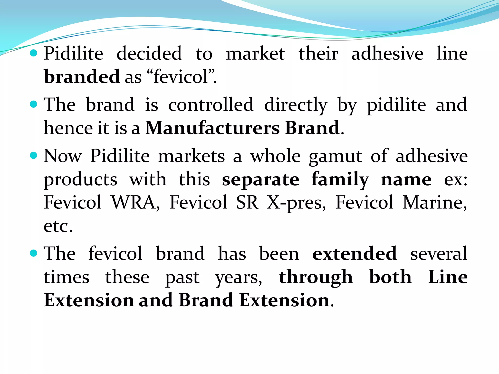  Pidilite decided to market their adhesive line
  branded as “fevicol”.
 The brand is controlled directly by pidilite and
  hence it is a Manufacturers Brand.
 Now Pidilite markets a whole gamut of adhesive
  products with this separate family name ex:
  Fevicol WRA, Fevicol SR X-pres, Fevicol Marine,
  etc.
 The fevicol brand has been extended several
  times these past years, through both Line
  Extension and Brand Extension.
 