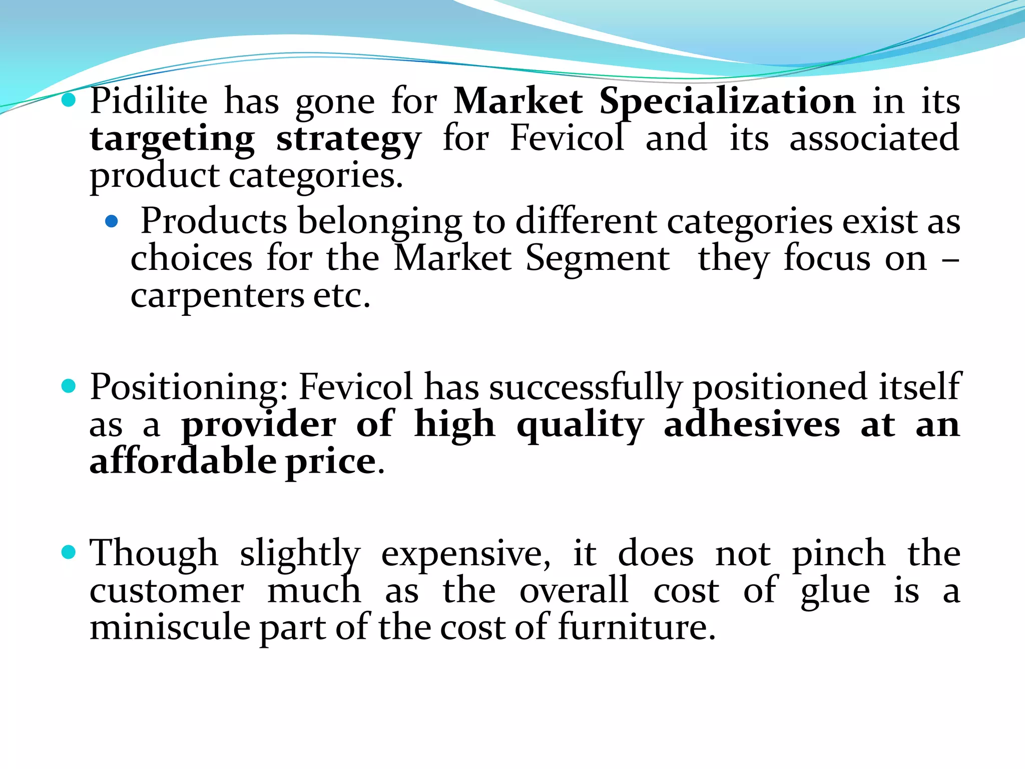  Pidilite has gone for Market Specialization in its
 targeting strategy for Fevicol and its associated
 product categories.
   Products belonging to different categories exist as
    choices for the Market Segment they focus on –
    carpenters etc.

 Positioning: Fevicol has successfully positioned itself
 as a provider of high quality adhesives at an
 affordable price.

 Though slightly expensive, it does not pinch the
 customer much as the overall cost of glue is a
 miniscule part of the cost of furniture.
 