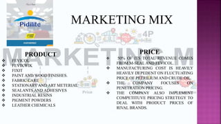 PRODUCT
 FEVICOL
 FEVIKWIK
 FIXIT
 PAINT AND WOOD FINISHES.
 FABRIC CARE
 STATIONARY AND ART METERIAL
 SEALANTS AND ADHESIVES
 INDUSTRIAL RESINS
 PIGMENT POWDERS
 LEATHER CHEMICALS
PRICE
 50% OF ITS TOTAL REVENUE COMES
FROM M-SEAL AND FEVICOL.
 MANUFACTURING COST IS HEAVILY
HEAVILY DEPEDENT ON FLUCTUATING
PRICE OF PETRILIUM AND CRUDE OIL.
 THE COMPANY FOCUSES ON
PENETRATION PRICING.
 THE COMPANY ALSO IMPLEMENT
COMPETITUVE PRICING STRETEGY TO
DEAL WITH PRODUCT PRICES OF
RIVAL BRANDS.
MARKETING MIX
 