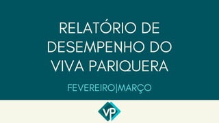 RELATÓRIO DE
DESEMPENHO DO
VIVA PARIQUERA
FEVEREIRO|MARÇO
 