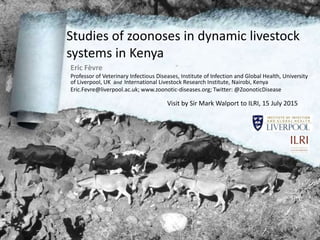Eric.Fevre@liverpool.ac.uk; www.zoonotic-diseases.org; Twitter: @ZoonoticDisease
Studies of zoonoses in dynamic livestock
systems in Kenya
Visit by Sir Mark Walport to ILRI, 15 July 2015
Eric Fèvre
Professor of Veterinary Infectious Diseases, Institute of Infection and Global Health, University
of Liverpool, UK and International Livestock Research Institute, Nairobi, Kenya
Eric.Fevre@liverpool.ac.uk; www.zoonotic-diseases.org; Twitter: @ZoonoticDisease
 